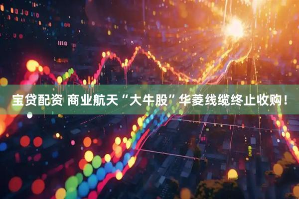 宝贷配资 商业航天“大牛股”华菱线缆终止收购！