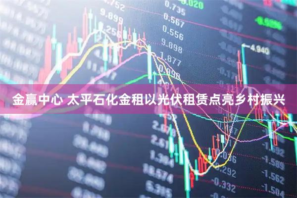 金赢中心 太平石化金租以光伏租赁点亮乡村振兴