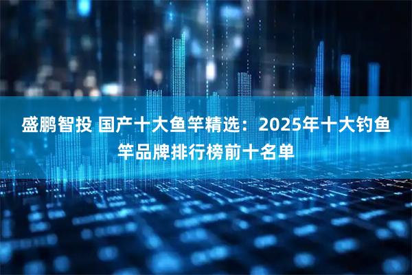盛鹏智投 国产十大鱼竿精选：2025年十大钓鱼竿品牌排行榜前十名单