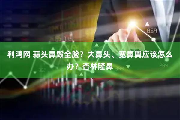 利鸿网 蒜头鼻毁全脸？大鼻头、宽鼻翼应该怎么办？杏林隆鼻