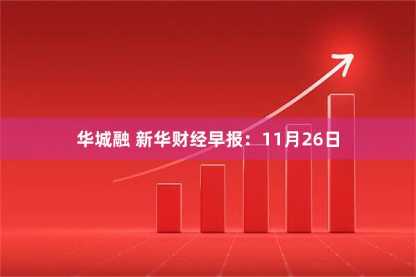 华城融 新华财经早报：11月26日