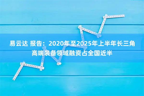 易云达 报告：2020年至2025年上半年长三角高端装备领域融资占全国近半