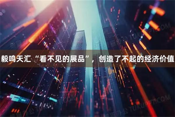 毅鸣天汇 “看不见的展品”，创造了不起的经济价值