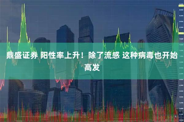 鼎盛证券 阳性率上升！除了流感 这种病毒也开始高发