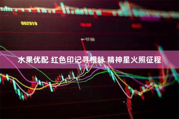 水果优配 红色印记寻根脉 精神星火照征程