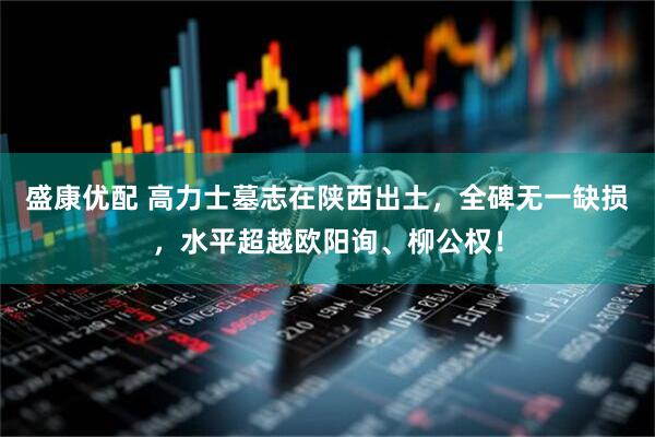 盛康优配 高力士墓志在陕西出土，全碑无一缺损，水平超越欧阳询、柳公权！