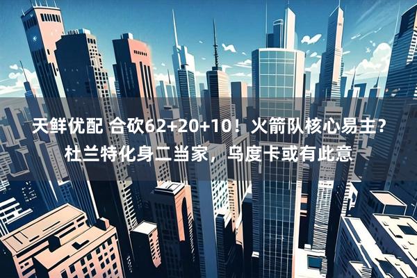 天鲜优配 合砍62+20+10！火箭队核心易主？杜兰特化身二当家，乌度卡或有此意