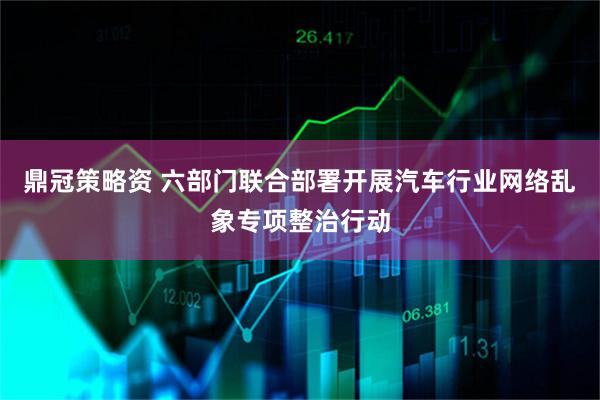 鼎冠策略资 六部门联合部署开展汽车行业网络乱象专项整治行动