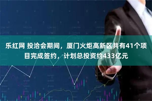 乐红网 投洽会期间，厦门火炬高新区共有41个项目完成签约，计划总投资约433亿元